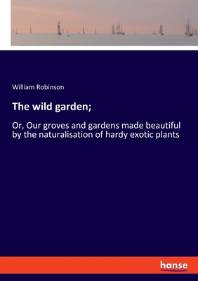 The wild garden;: Or, Our groves and gardens made beautiful by the naturalisation of hardy exotic plants - Robinson, William