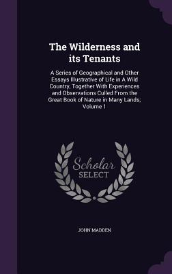 The Wilderness and its Tenants: A Series of Geographical and Other Essays Illustrative of Life in A Wild Country, Together With Experiences and Observations Culled From the Great Book of Nature in Many Lands; Volume 1 - Madden, John