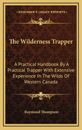 The Wilderness Trapper: A Practical Handbook by a Practical Trapper with Extensive Experience in the Wilds of Western Canada