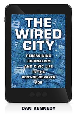 The Wired City: Reimagining Journalism and Civic Life in the Post-Newspaper Age - Kennedy, Dan