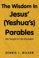 The Wisdom In Jesus' (Yeshua's) Parables: (As Taught to His Disciples)