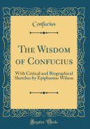 The Wisdom of Confucius: With Critical and Biographical Sketches by Epiphanius Wilson (Classic Reprint)