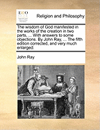 The Wisdom of God Manifested in the Works of the Creation in Two Parts, ... with Answers to Some Objections. by John Ray, ... the Fifth Edition Corrected, and Very Much Enlarged