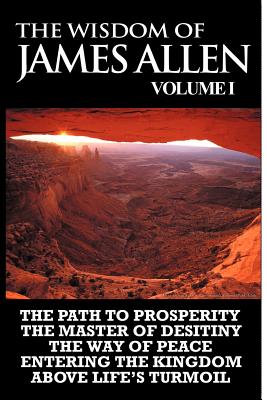 The Wisdom of James Allen I: Including The Path To Prosperity, The Master Of Desitiny, The Way Of Peace Entering The Kingdom and Above Life's Turmoil - Allen, James