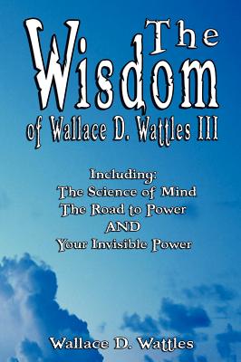 The Wisdom of Wallace D. Wattles III - Including: The Science of Mind, The Road to Power AND Your Invisible Power - Wattles, Wallace D