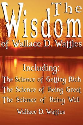 The Wisdom of Wallace D. Wattles - Including: The Science of Getting Rich, The Science of Being Great & The Science of Being Well - Wattles, Wallace D