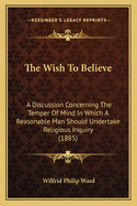 The Wish To Believe: A Discussion Concerning The Temper Of Mind In Which A Reasonable Man Should Undertake Religious Inquiry (1885)