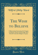 The Wish to Believe: A Discussion Concerning the Temper of Mind in Which a Reasonable Man Should Undertake Religious Inquiry (Classic Reprint)