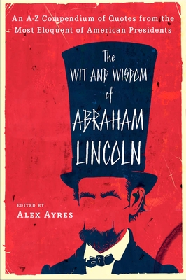 The Wit and Wisdom of Abraham Lincoln: An A-Z Compendium of Quotes from the Most Eloquent of American Presidents - Ayres, Alex (Editor)