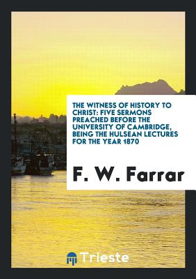 The Witness of History to Christ: Five Sermons Preached Before the University of Cambridge, Being the Hulsean Lectures for the Year 1870 - Farrar, F W