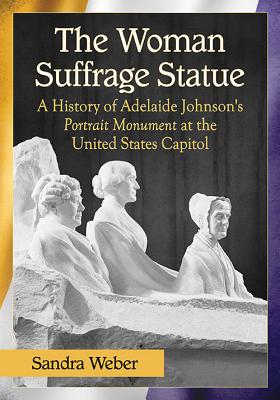 The Woman Suffrage Statue: A History of Adelaide Johnson's Portrait Monument to Lucretia Mott, Elizabeth Cady Stanton and Susan B. Anthony at the United States Capitol - Weber, Sandra
