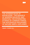 The Wonder Book of Knowledge: The Marvels of Modern Industry and Invention, the Interesting Stories of Common Things, the Mysterious Processes of Nature Simply Explained