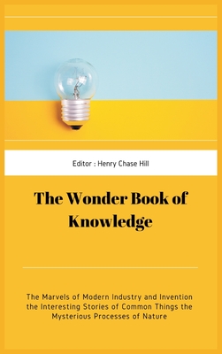 The Wonder Book of Knowledge: The Marvels of Modern Industry and Invention the Interesting Stories of Common Things the Mysterious Processes of Nature - Hill, Henry Chase Hill Chase (Editor)