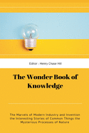 The Wonder Book of Knowledge: The Marvels of Modern Industry and Invention the Interesting Stories of Common Things the Mysterious Processes of Nature