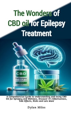 The Wonders of CBD oil for Epilepsy Treatment: A Comprehensive Guide to Understanding and Using CBD Oil for Epilepsy and Wellness, Discover it's Effectiveness, Side Effects, Risks and Lots More - Miles, Dylan