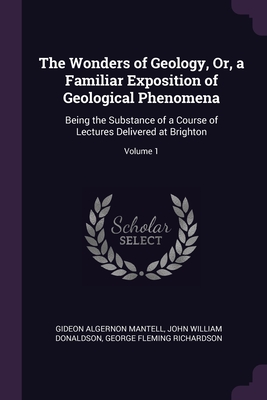 The Wonders of Geology, Or, a Familiar Exposition of Geological Phenomena: Being the Substance of a Course of Lectures Delivered at Brighton; Volume 1 - Mantell, Gideon Algernon, and Donaldson, John William, and Richardson, George Fleming