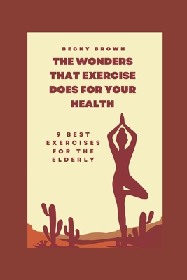 The Wonders That Exercise Does for Your Health: 9 Best Exercises For The Elderly - Brown, Becky