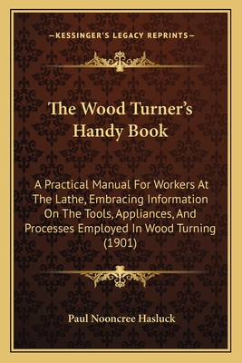 The Wood Turner's Handy Book: A Practical Manual for Workers at the Lathe, Embracing Information on the Tools, Appliances, and Processes Employed in Wood Turning (1901) - Hasluck, Paul Nooncree