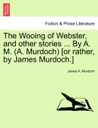 The Wooing of Webster, and Other Stories ... by A. M. (A. Murdoch) [or Rather, by James Murdoch.]