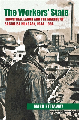 The Workers' State: Industrial Labor and the Making of Socialist Hungary, 1944-1958 - Pittaway, Mark
