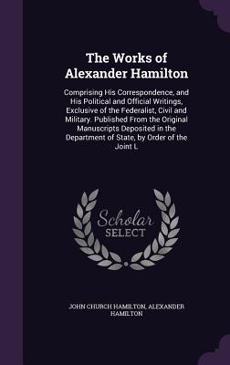 The Works of Alexander Hamilton: Comprising His Correspondence, and His Political and Official Writings, Exclusive of the Federalist, Civil and Military - Hamilton, John C