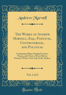 The Works of Andrew Marvell, Esq.; Poetical, Controversial, and Political, Vol. 1 of 3: Containing Many Original Letters, Poems, and Tracts, Never Before Printed, with a New Life of the Author (Classic Reprint)