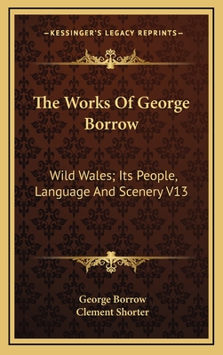The Works of George Borrow: Wild Wales; Its People, Language and Scenery V13 - Borrow, George, and Shorter, Clement (Editor)