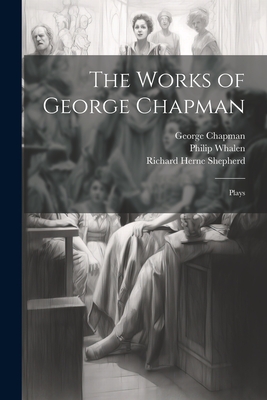 The Works of George Chapman: Plays - Chapman, George 1559?-1634 (Creator), and Shepherd, Richard Herne 1842-1895, and Whalen, Philip