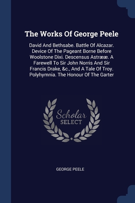 The Works Of George Peele: David And Bethsabe. Battle Of Alcazar. Device Of The Pageant Borne Before Woolstone Dixi. Descensus Astr. A Farewell To Sir John Norris And Sir Francis Drake, &c., And A Tale Of Troy. Polyhymnia. The Honour Of The Garter - Peele, George