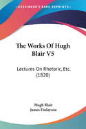 The Works Of Hugh Blair V5: Lectures On Rhetoric, Etc. (1820)