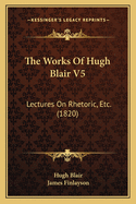 The Works of Hugh Blair V5: Lectures on Rhetoric, Etc. (1820)