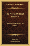 The Works Of Hugh Blair V5: Lectures On Rhetoric, Etc. (1820)