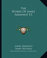 The Works Of James Arminius V3 - Arminius, James, and Nichols, James, PhD (Translated by), and Nichols, William (Translated by)