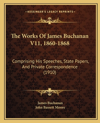 The Works of James Buchanan V11, 1860-1868: Comprising His Speeches, State Papers, and Private Correspondence (1910) - Buchanan, James, and Moore, John Bassett (Editor)