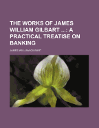 The Works of James William Gilbart ...: A Practical Treatise on Banking