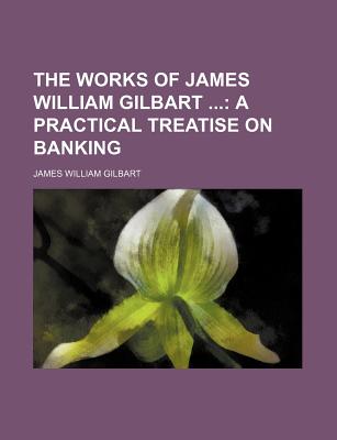 The Works of James William Gilbart ...: A Practical Treatise on Banking - Gilbart, James William