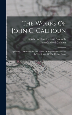 The Works Of John C. Calhoun: Speeches ... Delivered In The House Of Representatives And In The Senate Of The United States - Calhoun, John Caldwell, and South Carolina General Assembly (Creator)