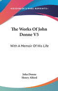 The Works Of John Donne V5: With A Memoir Of His Life