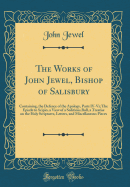 The Works of John Jewel, Bishop of Salisbury: Containing, the Defence of the Apology, Parts IV-VI; The Epistle to Scipio, a View of a Seditious Bull, a Treatise on the Holy Scriptures, Letters, and Miscellaneous Pieces (Classic Reprint)