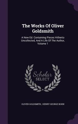 The Works Of Oliver Goldsmith: A New Ed. Containing Pieces Hitherto Uncollected, And A Life Of The Author, Volume 1 - Goldsmith, Oliver, and Henry George Bohn (Creator)