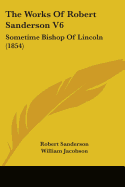 The Works Of Robert Sanderson V6: Sometime Bishop Of Lincoln (1854)