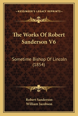 The Works of Robert Sanderson V6: Sometime Bishop of Lincoln (1854) - Sanderson, Robert, and Jacobson, William (Editor)