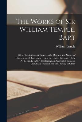 The Works of Sir William Temple, Bart: Life of the Author. an Essay On the Original and Nature of Government. Observations Upon the United Provinces of the Netherlands. Letters Containing an Account of the Most Important Transactions That Passed in Christ - Temple, William