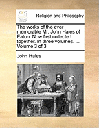 The Works of the Ever Memorable Mr. John Hales of Eaton. Now First Collected Together. In Three Volumes. ... of 3; Volume 3