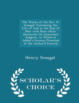 The Works of the REV. H. Scougal: Containing the Life of God in the Soul of Man with Nine Other Discourses on Important Subjects, to Which Is Added a Sermon Preached at the Author's Funeral - Scholar's Choice Edition - Scougal, Henry