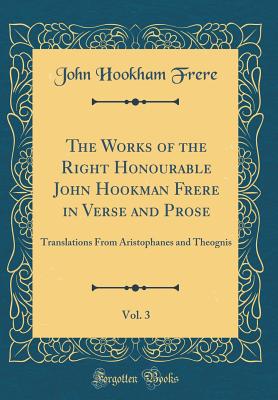 The Works of the Right Honourable John Hookman Frere in Verse and Prose, Vol. 3: Translations from Aristophanes and Theognis (Classic Reprint) - Frere, John Hookham