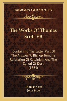 The Works of Thomas Scott V8: Containing the Latter Part of the Answer to Bishop Tomlin's Refutation of Calvinism and the Synod of Dort (1824) - Scott, Thomas, and Scott, John (Editor)