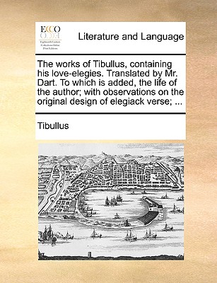 The Works of Tibullus, Containing His Love-Elegies. Translated by Mr. Dart. to Which Is Added, the Life of the Author; With Observations on the Original Design of Elegiack Verse; ... - Tibullus