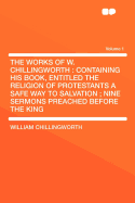 The Works of W. Chillingworth: Containing His Book, Entitled the Religion of Protestants a Safe Way to Salvation; Nine Sermons Preached Before the King ., Volume 1