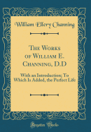 The Works of William E. Channing, D.D: With an Introduction; To Which Is Added, the Perfect Life (Classic Reprint)